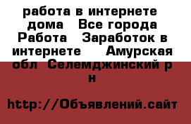 работа в интернете, дома - Все города Работа » Заработок в интернете   . Амурская обл.,Селемджинский р-н